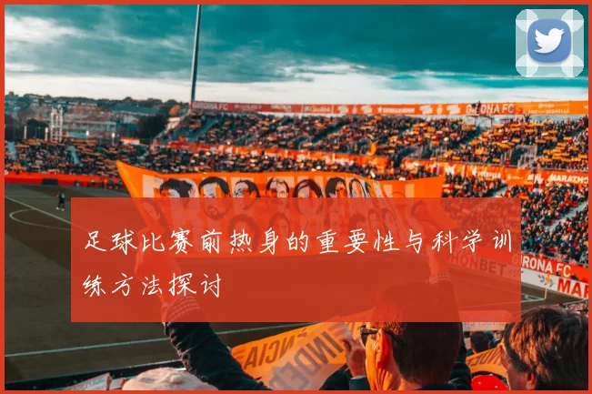足球比赛前热身的重要性与科学训练方法探讨