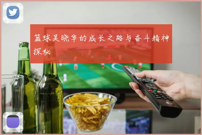 篮球吴晓华的成长之路与奋斗精神探秘