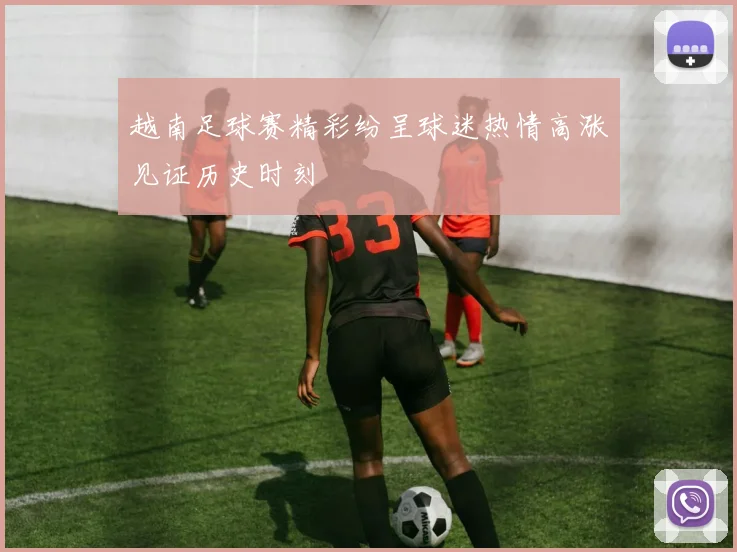 越南足球赛精彩纷呈球迷热情高涨见证历史时刻