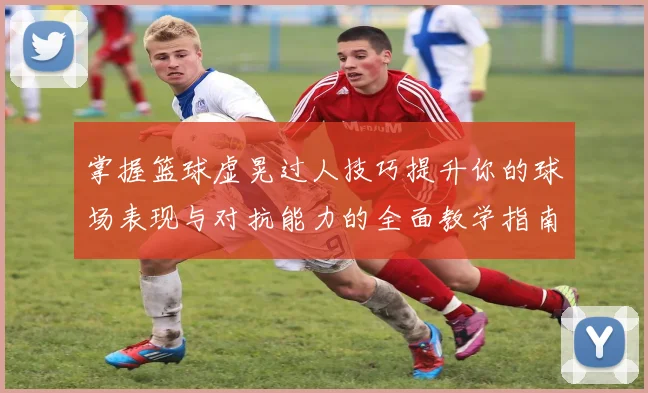 掌握篮球虚晃过人技巧提升你的球场表现与对抗能力的全面教学指南