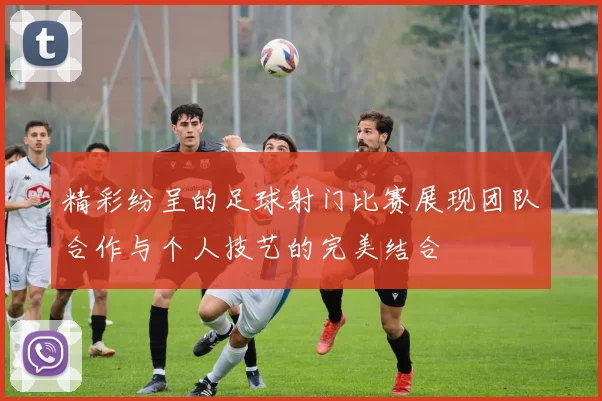 精彩纷呈的足球射门比赛展现团队合作与个人技艺的完美结合