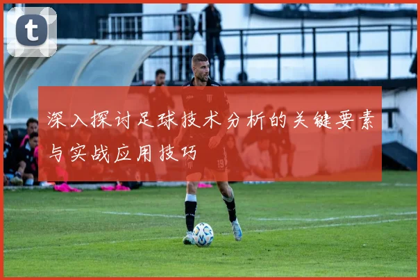 深入探讨足球技术分析的关键要素与实战应用技巧