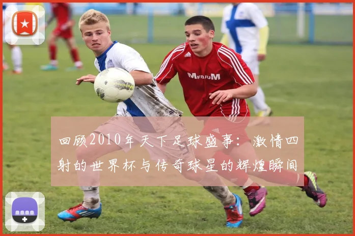 回顾2010年天下足球盛事：激情四射的世界杯与传奇球星的辉煌瞬间